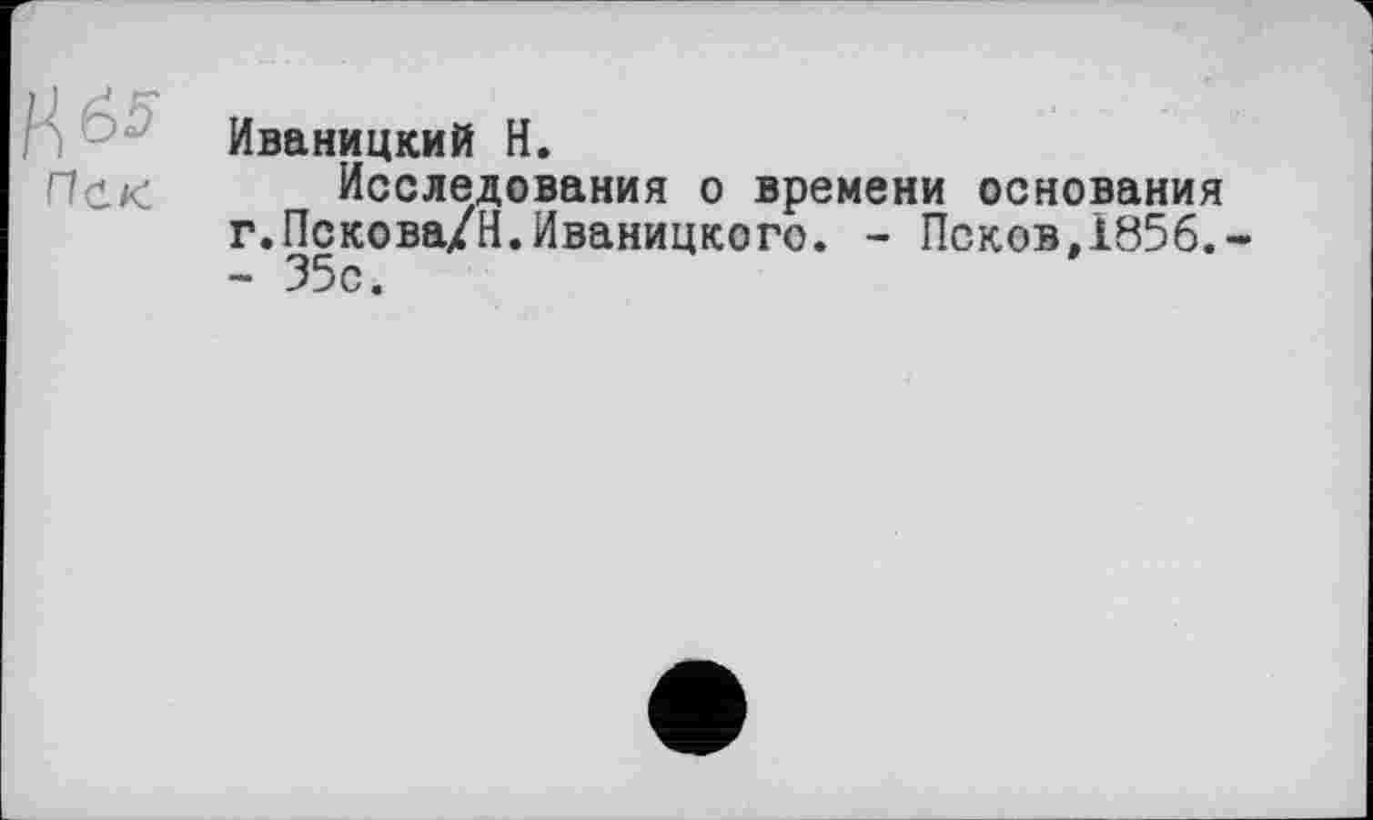 ﻿Иваницкий H.
Исследования о времени основания г.Пскова/Н.Иваницкого. - Псков,1856.-- 35с.